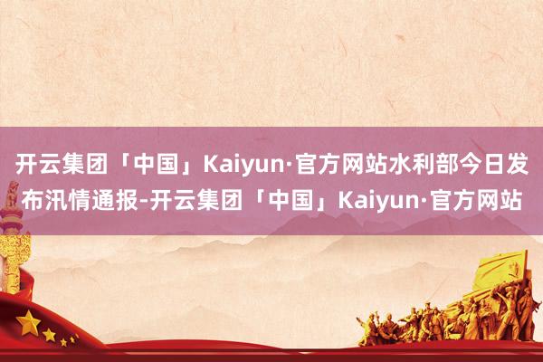 开云集团「中国」Kaiyun·官方网站水利部今日发布汛情通报-开云集团「中国」Kaiyun·官方网站