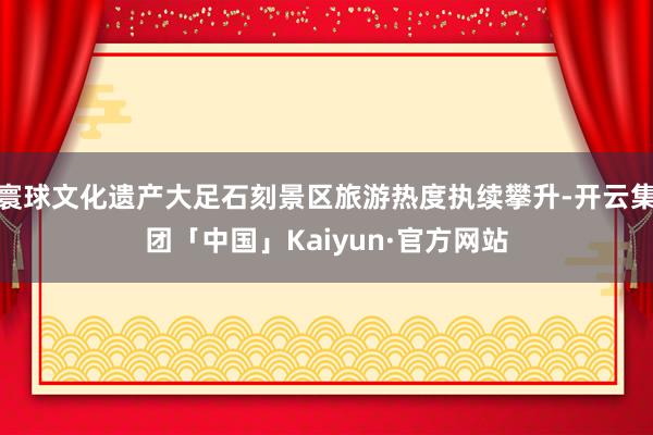 寰球文化遗产大足石刻景区旅游热度执续攀升-开云集团「中国」Kaiyun·官方网站