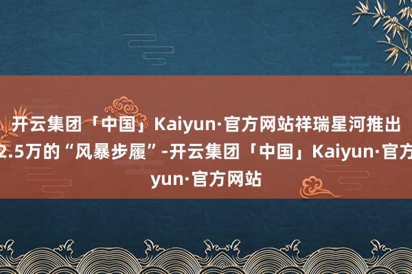 开云集团「中国」Kaiyun·官方网站祥瑞星河推出暴降2.5万的“风暴步履”-开云集团「中国」Kaiyun·官方网站