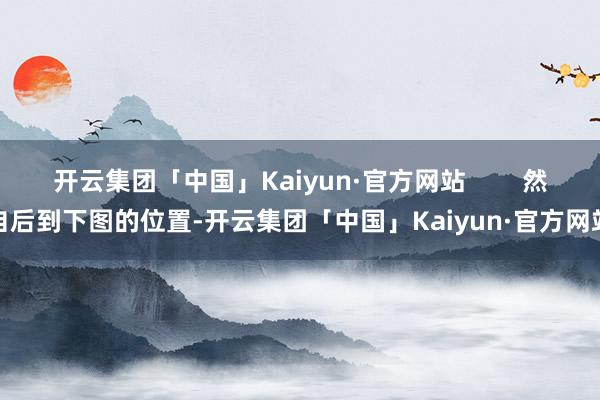 开云集团「中国」Kaiyun·官方网站        然自后到下图的位置-开云集团「中国」Kaiyun·官方网站