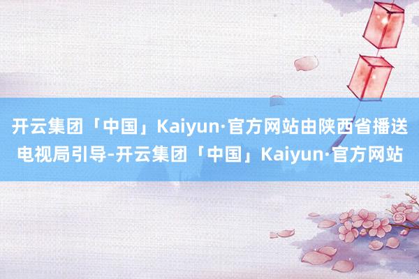 开云集团「中国」Kaiyun·官方网站由陕西省播送电视局引导-开云集团「中国」Kaiyun·官方网站