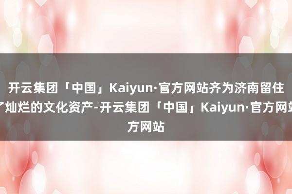 开云集团「中国」Kaiyun·官方网站齐为济南留住了灿烂的文化资产-开云集团「中国」Kaiyun·官方网站