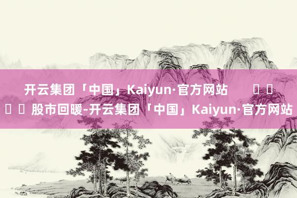 开云集团「中国」Kaiyun·官方网站       				股市回暖-开云集团「中国」Kaiyun·官方网站