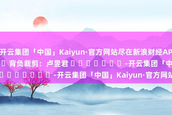 开云集团「中国」Kaiyun·官方网站尽在新浪财经APP            						背负裁剪：卢昱君 							-开云集团「中国」Kaiyun·官方网站