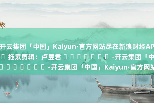 开云集团「中国」Kaiyun·官方网站尽在新浪财经APP            						拖累剪辑：卢昱君 							-开云集团「中国」Kaiyun·官方网站