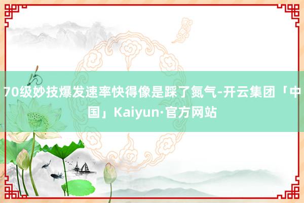 70级妙技爆发速率快得像是踩了氮气-开云集团「中国」Kaiyun·官方网站