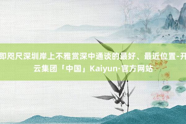 即咫尺深圳岸上不雅赏深中通谈的最好、最近位置-开云集团「中国」Kaiyun·官方网站