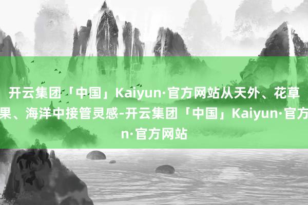 开云集团「中国」Kaiyun·官方网站从天外、花草、生果、海洋中接管灵感-开云集团「中国」Kaiyun·官方网站