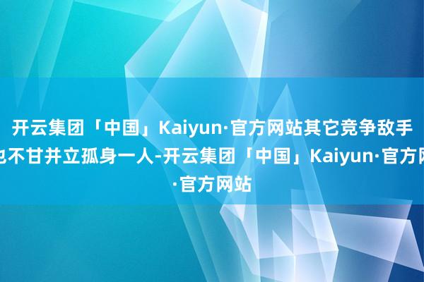 开云集团「中国」Kaiyun·官方网站其它竞争敌手们也不甘并立孤身一人-开云集团「中国」Kaiyun·官方网站