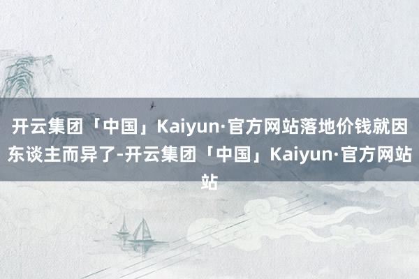 开云集团「中国」Kaiyun·官方网站落地价钱就因东谈主而异了-开云集团「中国」Kaiyun·官方网站