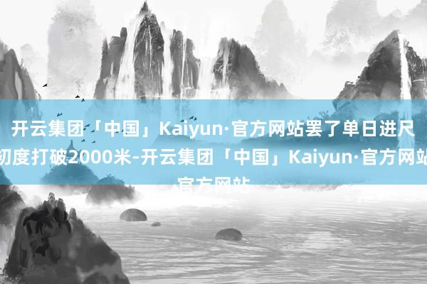 开云集团「中国」Kaiyun·官方网站罢了单日进尺初度打破2000米-开云集团「中国」Kaiyun·官方网站