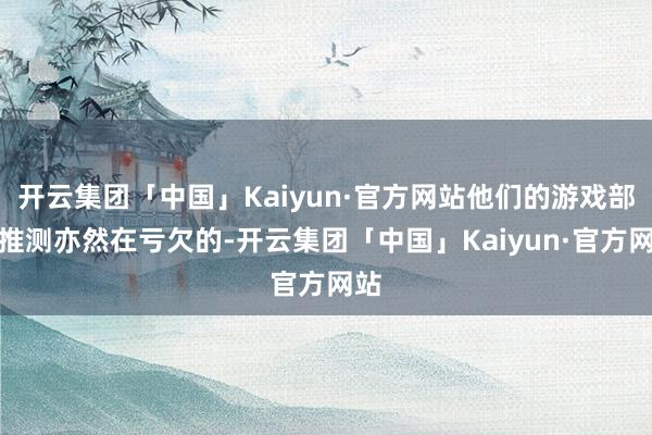 开云集团「中国」Kaiyun·官方网站他们的游戏部门推测亦然在亏欠的-开云集团「中国」Kaiyun·官方网站