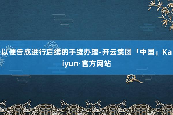 以便告成进行后续的手续办理-开云集团「中国」Kaiyun·官方网站