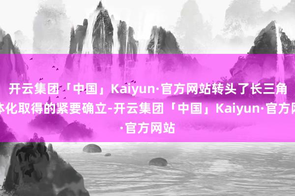 开云集团「中国」Kaiyun·官方网站转头了长三角一体化取得的紧要确立-开云集团「中国」Kaiyun·官方网站