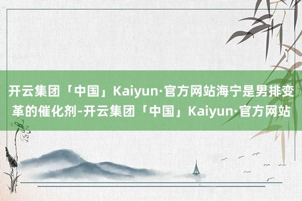 开云集团「中国」Kaiyun·官方网站海宁是男排变革的催化剂-开云集团「中国」Kaiyun·官方网站