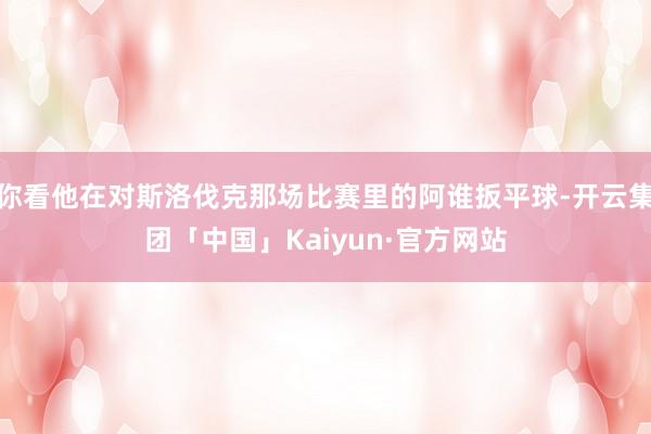 你看他在对斯洛伐克那场比赛里的阿谁扳平球-开云集团「中国」Kaiyun·官方网站