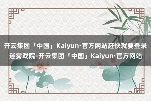 开云集团「中国」Kaiyun·官方网站赶快就要登录迷雾戏院-开云集团「中国」Kaiyun·官方网站