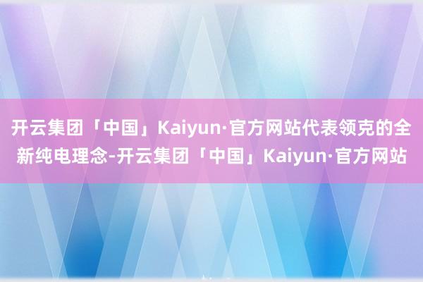 开云集团「中国」Kaiyun·官方网站代表领克的全新纯电理念-开云集团「中国」Kaiyun·官方网站