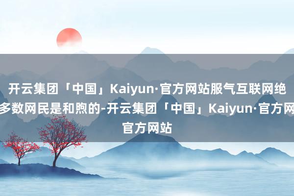 开云集团「中国」Kaiyun·官方网站服气互联网绝大多数网民是和煦的-开云集团「中国」Kaiyun·官方网站