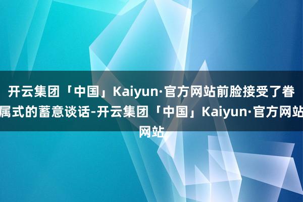 开云集团「中国」Kaiyun·官方网站前脸接受了眷属式的蓄意谈话-开云集团「中国」Kaiyun·官方网站