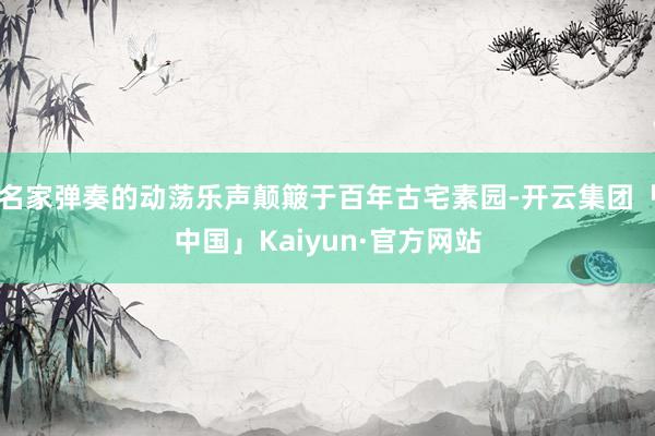 名家弹奏的动荡乐声颠簸于百年古宅素园-开云集团「中国」Kaiyun·官方网站