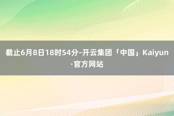 截止6月8日18时54分-开云集团「中国」Kaiyun·官方网站