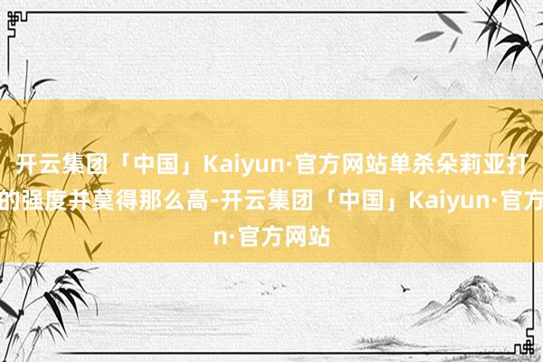 开云集团「中国」Kaiyun·官方网站单杀朵莉亚打连体的强度并莫得那么高-开云集团「中国」Kaiyun·官方网站