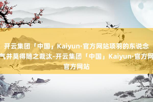 开云集团「中国」Kaiyun·官方网站项羽的东说念主气并莫得随之裁汰-开云集团「中国」Kaiyun·官方网站