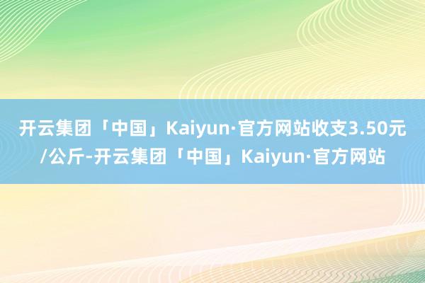 开云集团「中国」Kaiyun·官方网站收支3.50元/公斤-开云集团「中国」Kaiyun·官方网站