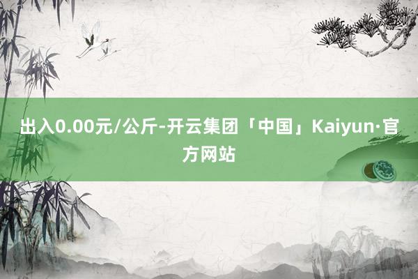 出入0.00元/公斤-开云集团「中国」Kaiyun·官方网站