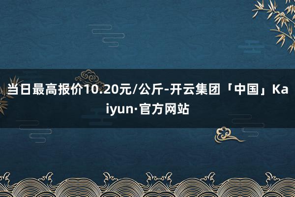 当日最高报价10.20元/公斤-开云集团「中国」Kaiyun·官方网站