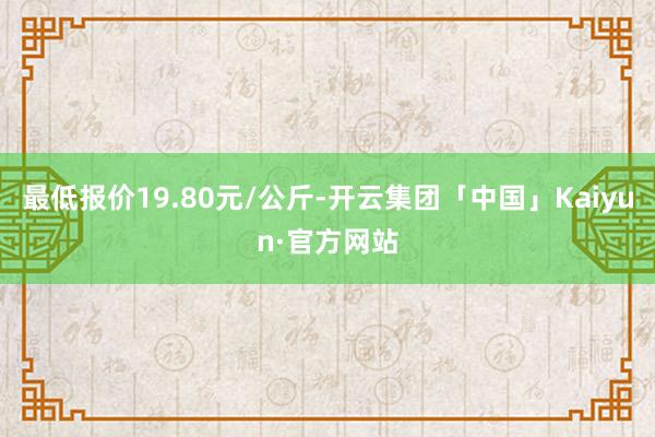 最低报价19.80元/公斤-开云集团「中国」Kaiyun·官方网站