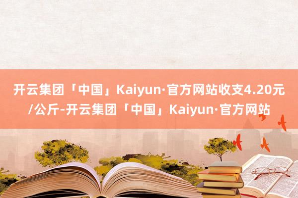 开云集团「中国」Kaiyun·官方网站收支4.20元/公斤-开云集团「中国」Kaiyun·官方网站