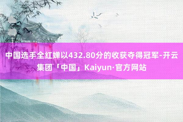 中国选手全红婵以432.80分的收获夺得冠军-开云集团「中国」Kaiyun·官方网站