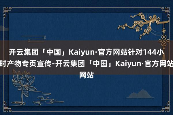 开云集团「中国」Kaiyun·官方网站针对144小时产物专页宣传-开云集团「中国」Kaiyun·官方网站