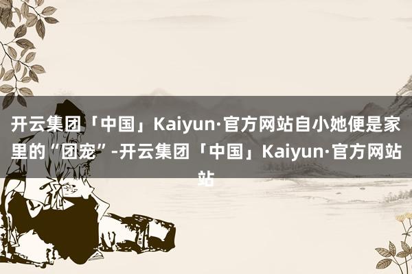 开云集团「中国」Kaiyun·官方网站自小她便是家里的“团宠”-开云集团「中国」Kaiyun·官方网站