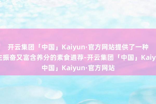 开云集团「中国」Kaiyun·官方网站提供了一种既令东说念主振奋又富含养分的素食遴荐-开云集团「中国」Kaiyun·官方网站