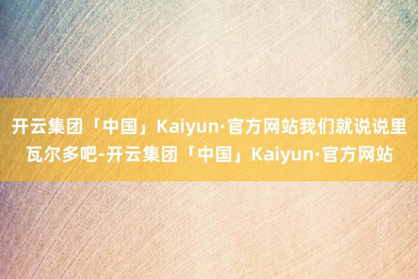 开云集团「中国」Kaiyun·官方网站我们就说说里瓦尔多吧-开云集团「中国」Kaiyun·官方网站