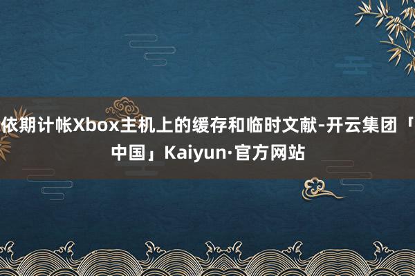 依期计帐Xbox主机上的缓存和临时文献-开云集团「中国」Kaiyun·官方网站