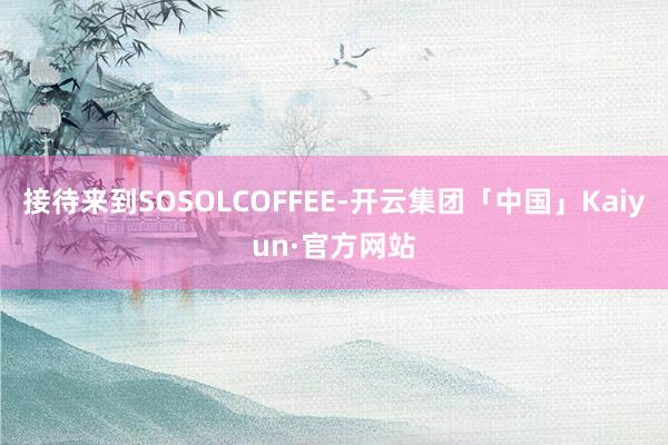 接待来到SOSOLCOFFEE-开云集团「中国」Kaiyun·官方网站