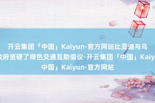 开云集团「中国」Kaiyun·官方网站比亚迪与乌兹别克斯坦政府坚硬了绿色交通互助倡议-开云集团「中国」Kaiyun·官方网站