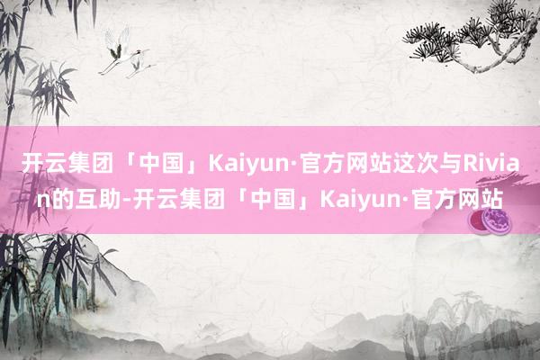 开云集团「中国」Kaiyun·官方网站这次与Rivian的互助-开云集团「中国」Kaiyun·官方网站