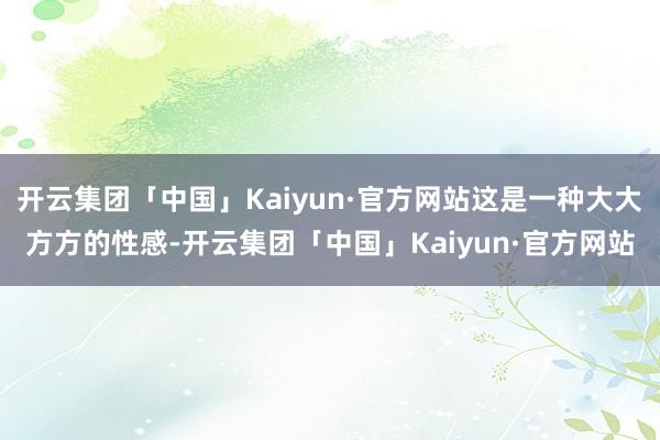 开云集团「中国」Kaiyun·官方网站这是一种大大方方的性感-开云集团「中国」Kaiyun·官方网站