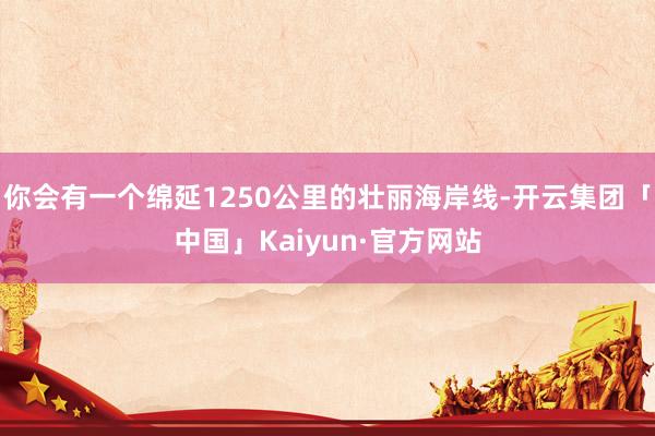 你会有一个绵延1250公里的壮丽海岸线-开云集团「中国」Kaiyun·官方网站