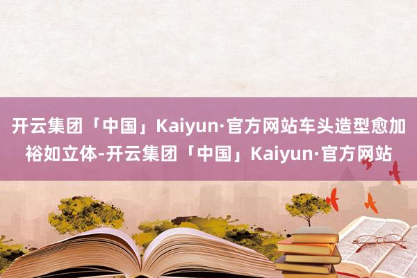 开云集团「中国」Kaiyun·官方网站车头造型愈加裕如立体-开云集团「中国」Kaiyun·官方网站