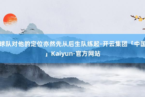 球队对他的定位亦然先从后生队练起-开云集团「中国」Kaiyun·官方网站