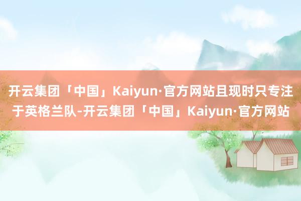 开云集团「中国」Kaiyun·官方网站且现时只专注于英格兰队-开云集团「中国」Kaiyun·官方网站