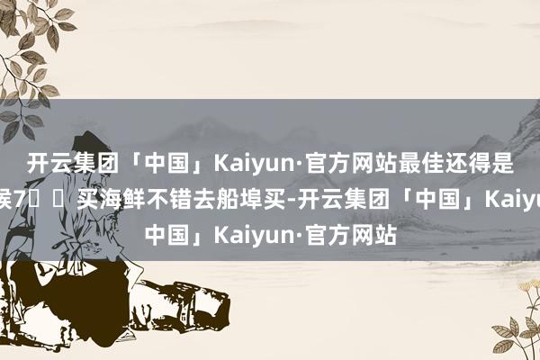 开云集团「中国」Kaiyun·官方网站最佳还得是大潮天的时候7️⃣买海鲜不错去船埠买-开云集团「中国」Kaiyun·官方网站