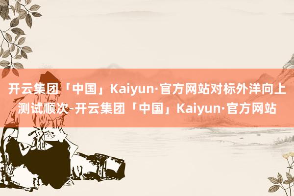 开云集团「中国」Kaiyun·官方网站对标外洋向上测试顺次-开云集团「中国」Kaiyun·官方网站