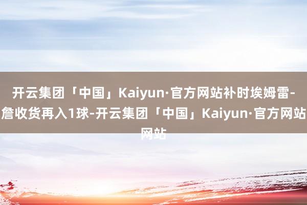 开云集团「中国」Kaiyun·官方网站补时埃姆雷-詹收货再入1球-开云集团「中国」Kaiyun·官方网站